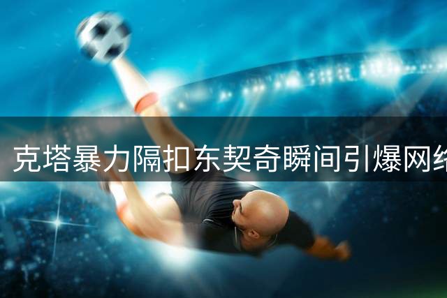 克塔暴力隔扣东契奇瞬间引爆网络 绿军官方连发多角度特写
