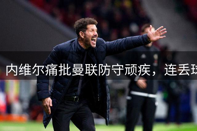 内维尔痛批曼联防守顽疾，连丢球成定局