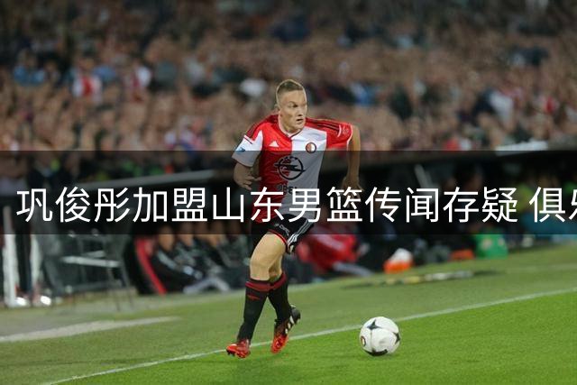 巩俊彤加盟山东男篮传闻存疑 俱乐部官方未确认