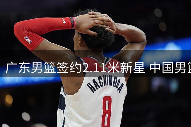 广东男篮签约2.11米新星 中国男篮热身赛暴露短板