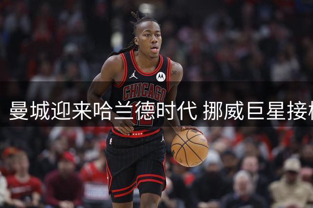 曼城迎来哈兰德时代 挪威巨星接棒瓜帅成新核心