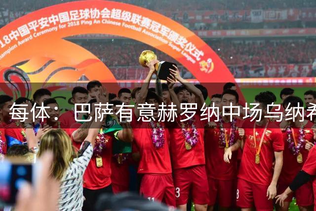 每体：巴萨有意赫罗纳中场乌纳希，球员身价2500万欧元