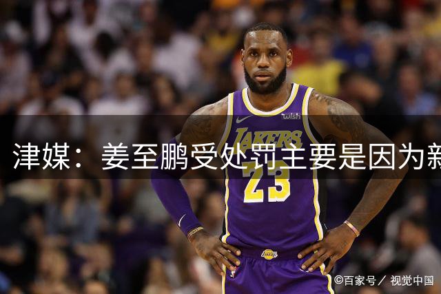 津媒：姜至鹏受处罚主要是因为新鹏城要解决近期的内部矛盾