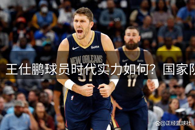 王仕鹏球员时代实力如何？国家队巅峰场均11分，绝杀成名引争议