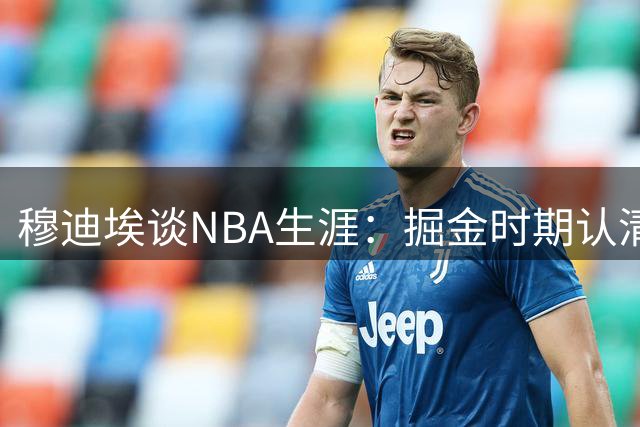穆迪埃谈NBA生涯：掘金时期认清商业本质