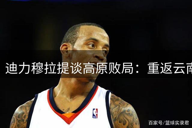 迪力穆拉提谈高原败局：重返云南场地倍感亲切